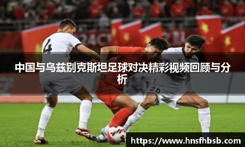 中国与乌兹别克斯坦足球对决精彩视频回顾与分析